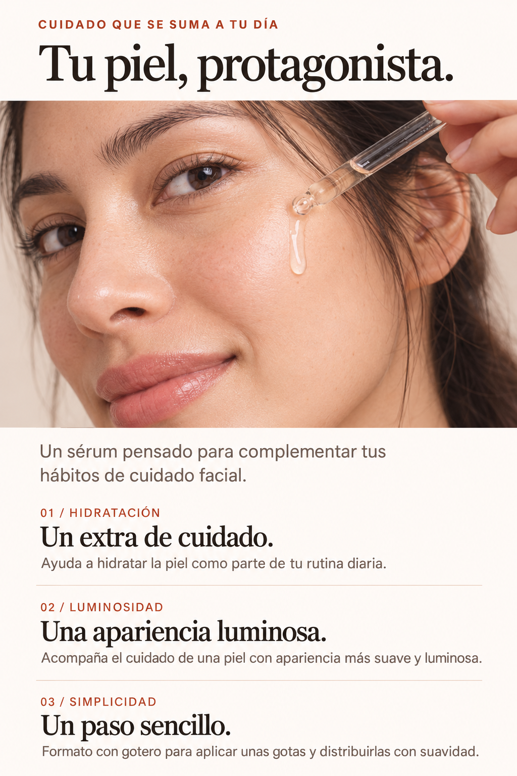 Tu piel, protagonista. Un sérum pensado para complementar tus hábitos de cuidado facial. Hidratación: un extra de cuidado. Ayuda a hidratar la piel como parte de tu rutina diaria. Luminosidad: una apariencia luminosa. Acompaña el cuidado de una piel con apariencia más suave y luminosa. Simplicidad: un paso sencillo. Formato con gotero para aplicar unas gotas y distribuirlas con suavidad.